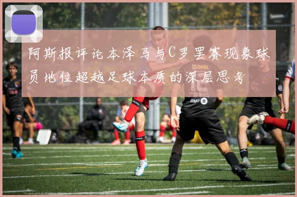 阿斯报评论本泽马与C罗罢赛现象球员地位超越足球本质的深层思考
