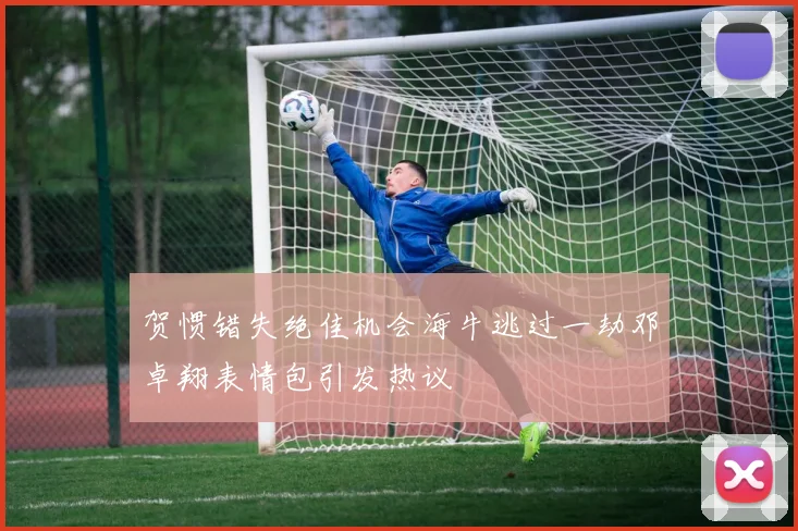 贺惯错失绝佳机会海牛逃过一劫邓卓翔表情包引发热议