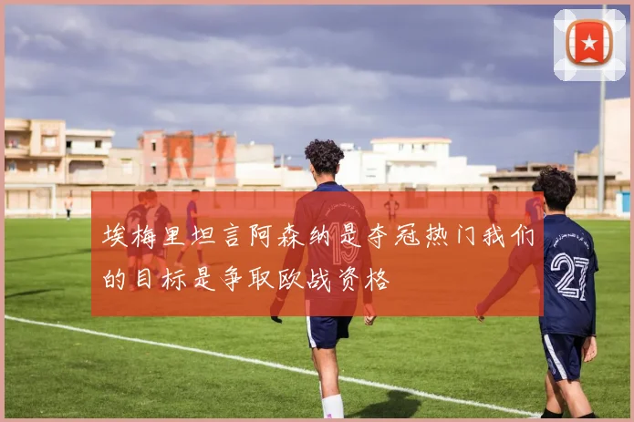 埃梅里坦言阿森纳是夺冠热门我们的目标是争取欧战资格