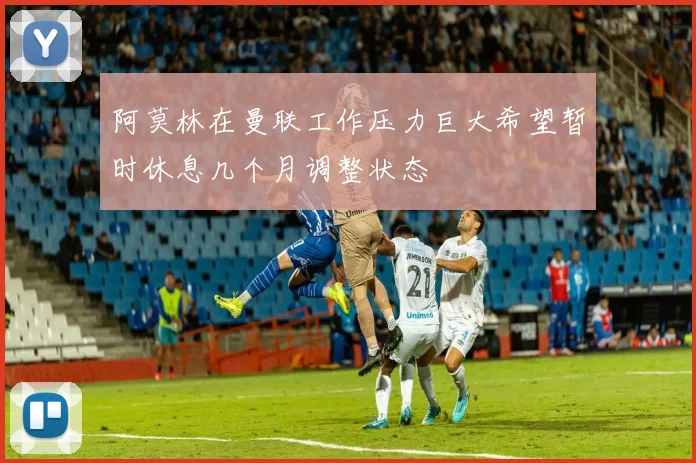 阿莫林在曼联工作压力巨大希望暂时休息几个月调整状态