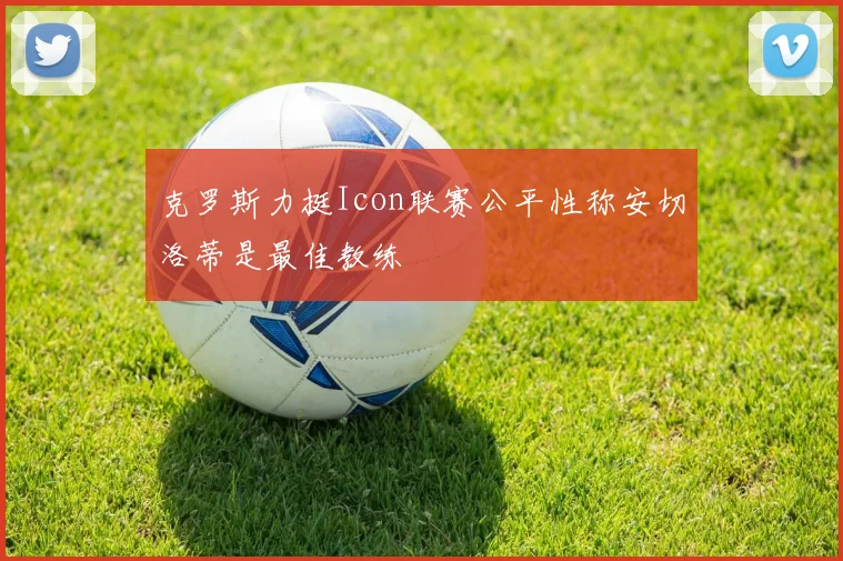 克罗斯力挺Icon联赛公平性称安切洛蒂是最佳教练