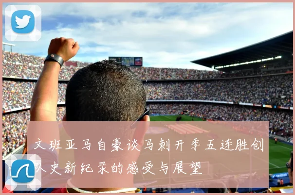 文班亚马自豪谈马刺开季五连胜创队史新纪录的感受与展望