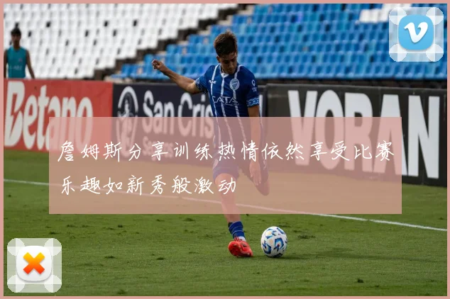 詹姆斯分享训练热情依然享受比赛乐趣如新秀般激动