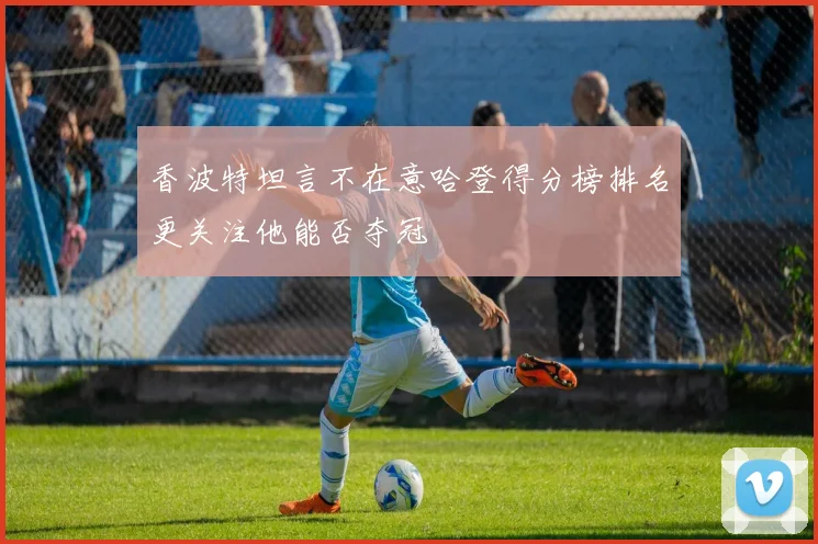 香波特坦言不在意哈登得分榜排名更关注他能否夺冠
