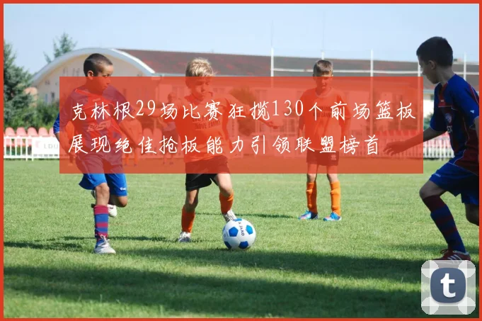 克林根29场比赛狂揽130个前场篮板展现绝佳抢板能力引领联盟榜首