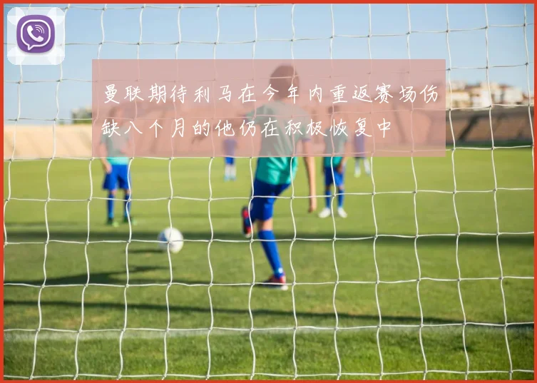曼联期待利马在今年内重返赛场伤缺八个月的他仍在积极恢复中