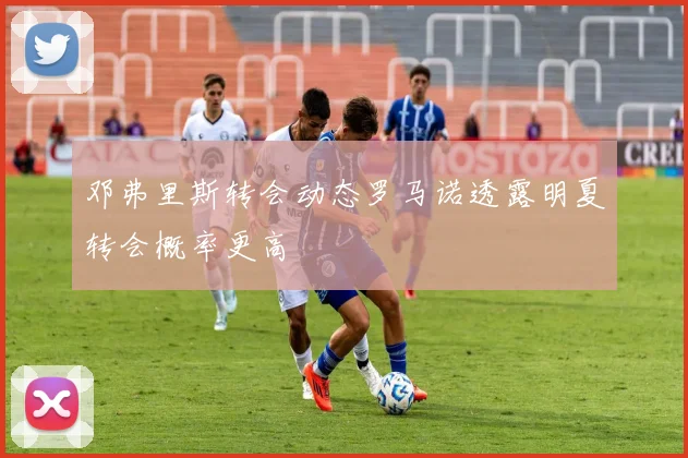 邓弗里斯转会动态罗马诺透露明夏转会概率更高