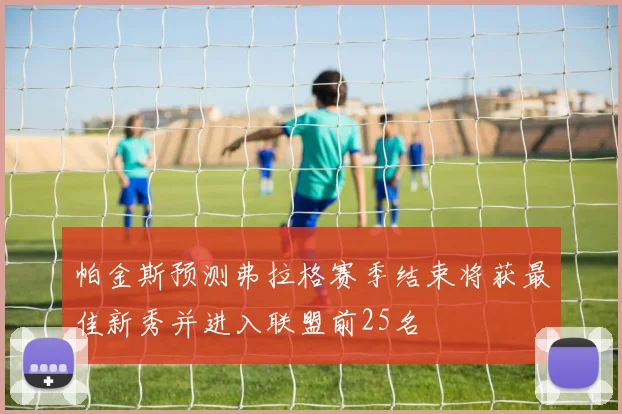 帕金斯预测弗拉格赛季结束将获最佳新秀并进入联盟前25名