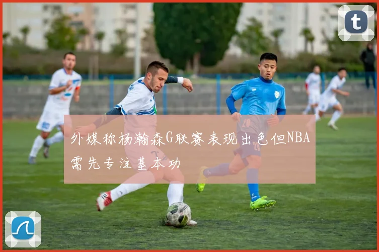 外媒称杨瀚森G联赛表现出色但NBA需先专注基本功