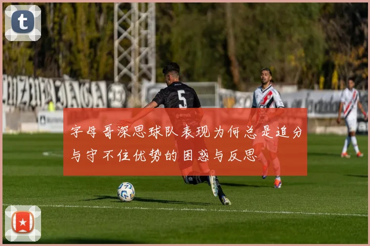 字母哥深思球队表现为何总是追分与守不住优势的困惑与反思