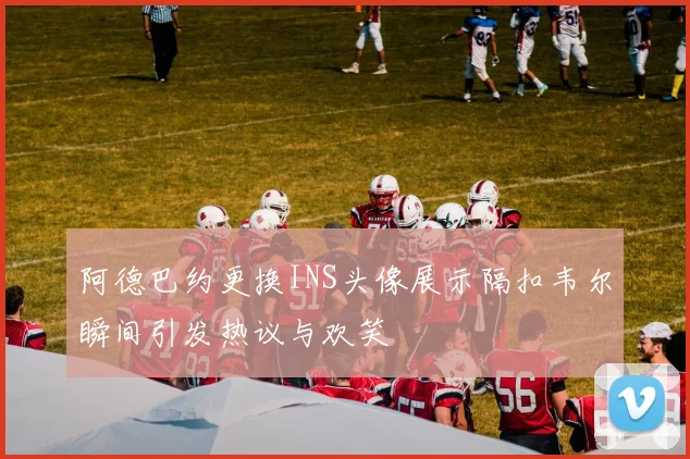 阿德巴约更换INS头像展示隔扣韦尔瞬间引发热议与欢笑