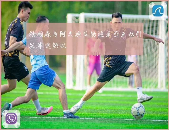 杨瀚森与阿夫迪亚场边亲密互动引发球迷热议