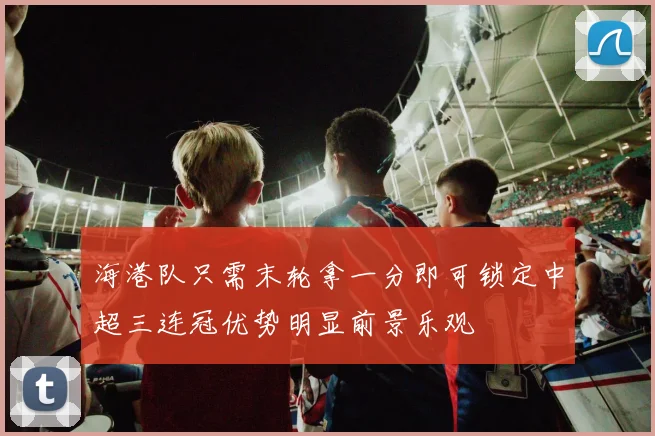 海港队只需末轮拿一分即可锁定中超三连冠优势明显前景乐观