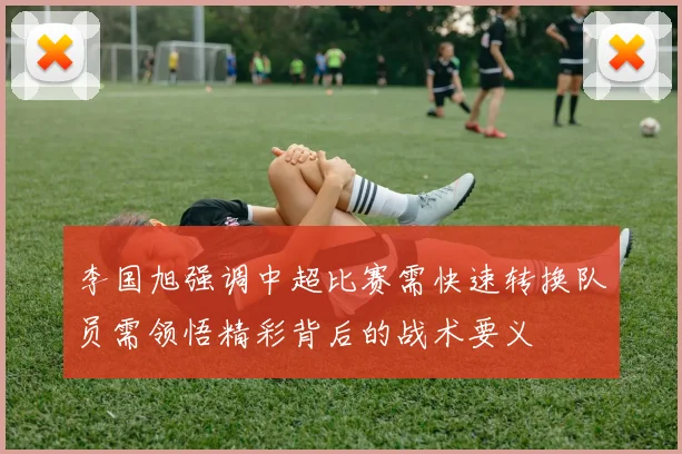 李国旭强调中超比赛需快速转换队员需领悟精彩背后的战术要义