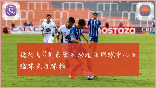 德约与C罗亲密互动造访网球中心互赠球衣与球拍