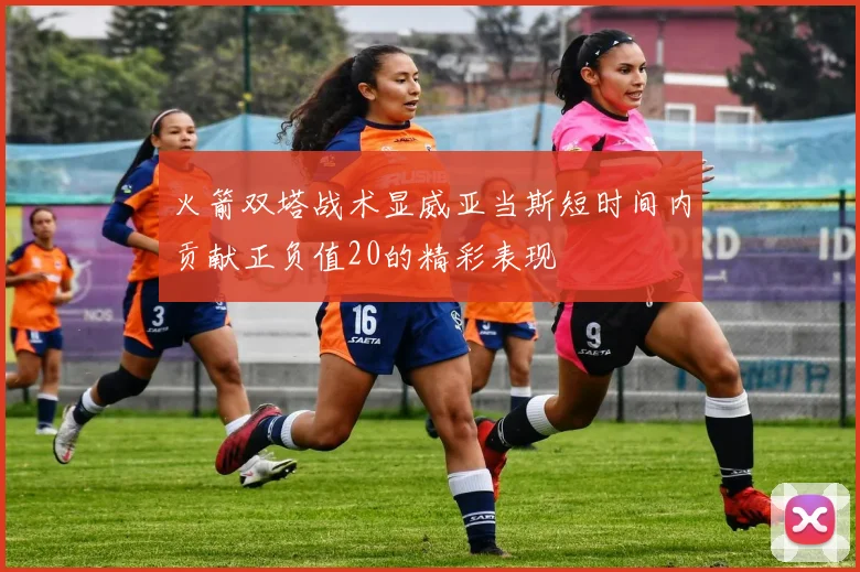 火箭双塔战术显威亚当斯短时间内贡献正负值20的精彩表现