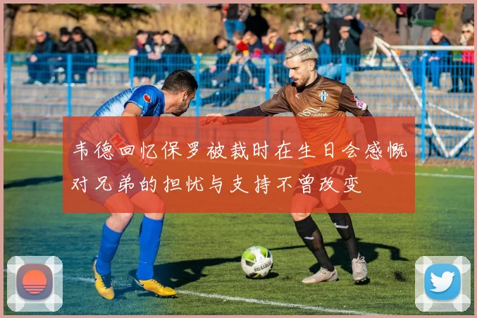 韦德回忆保罗被裁时在生日会感慨对兄弟的担忧与支持不曾改变