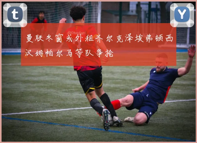 曼联冬窗或外租齐尔克泽埃弗顿西汉姆帕尔马等队争抢