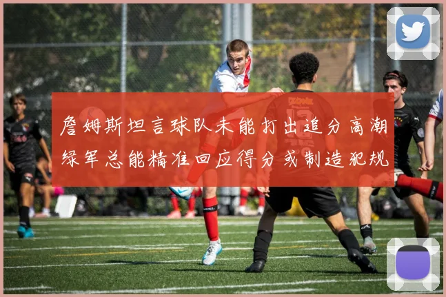 詹姆斯坦言球队未能打出追分高潮绿军总能精准回应得分或制造犯规