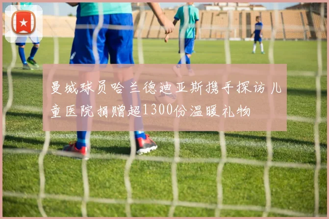 曼城球员哈兰德迪亚斯携手探访儿童医院捐赠超1300份温暖礼物