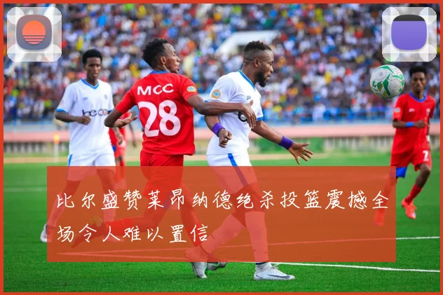 比尔盛赞莱昂纳德绝杀投篮震撼全场令人难以置信