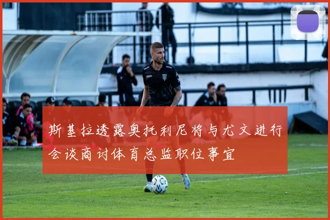 斯基拉透露奥托利尼将与尤文进行会谈商讨体育总监职位事宜