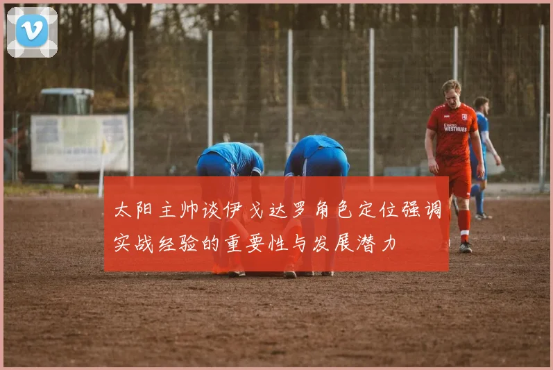 太阳主帅谈伊戈达罗角色定位强调实战经验的重要性与发展潜力