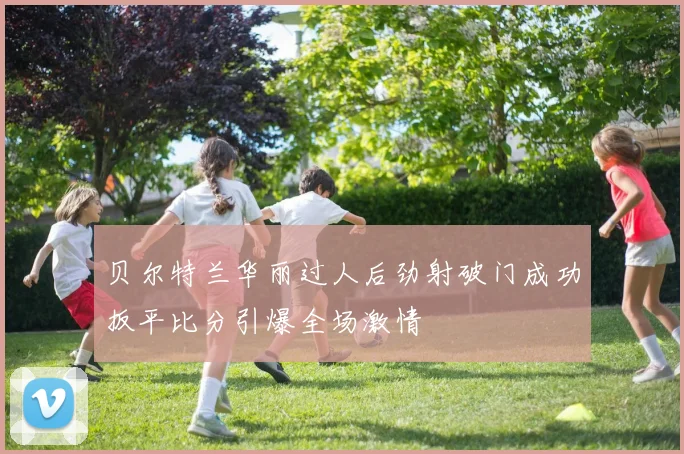 贝尔特兰华丽过人后劲射破门成功扳平比分引爆全场激情