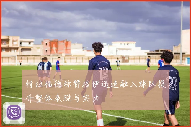 特拉福德称赞格伊迅速融入球队提升整体表现与实力